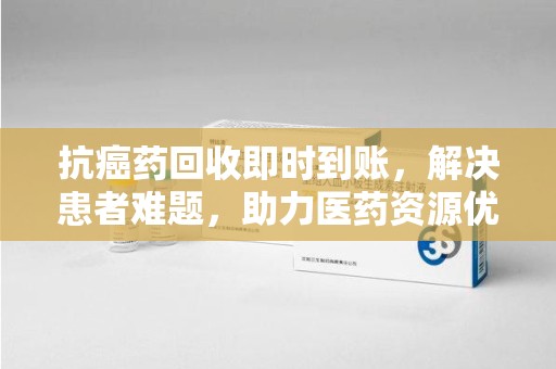 廊坊抗癌药回收即时到账，解决患者难题，助力医药资源优化