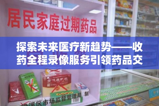 廊坊探索未来医疗新趋势——收药全程录像服务引领药品交付安全新篇章