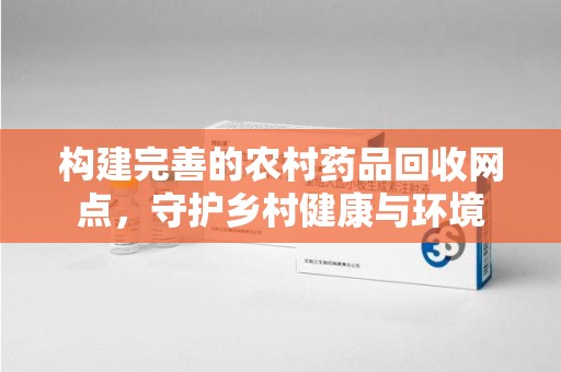 廊坊构建完善的农村药品回收网点，守护乡村健康与环境