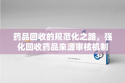廊坊药品回收的规范化之路，强化回收药品来源审核机制