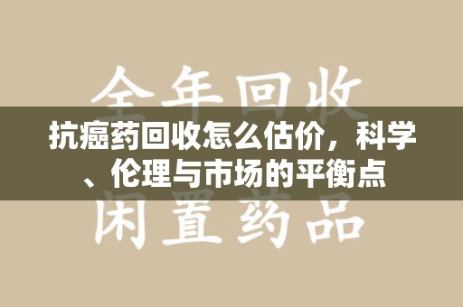 廊坊抗癌药回收怎么估价，科学、伦理与市场的平衡点