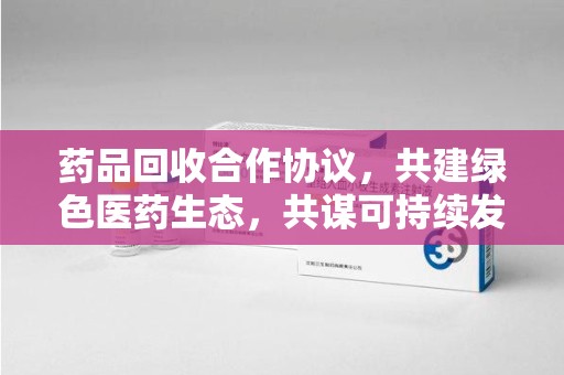 廊坊药品回收合作协议，共建绿色医药生态，共谋可持续发展未来