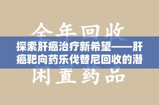 廊坊探索肝癌治疗新希望——肝癌靶向药乐伐替尼回收的潜力与价值
