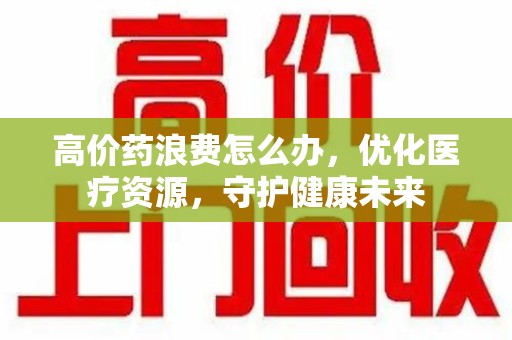 廊坊高价药浪费怎么办，优化医疗资源，守护健康未来